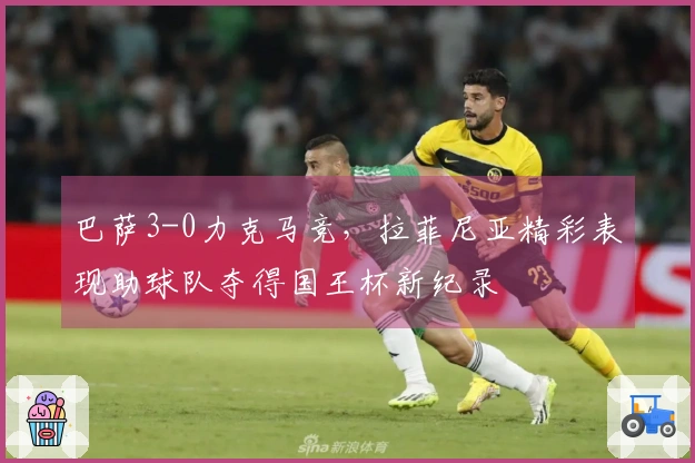 巴萨3-0力克马竞，拉菲尼亚精彩表现助球队夺得国王杯新纪录