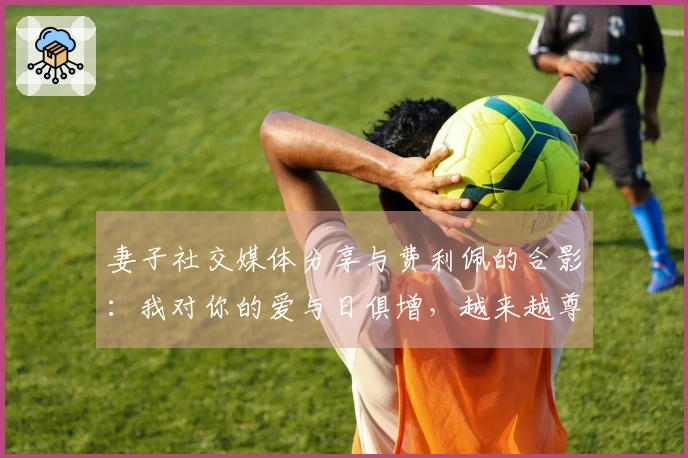 妻子社交媒体分享与费利佩的合影：我对你的爱与日俱增，越来越尊重和钦佩你