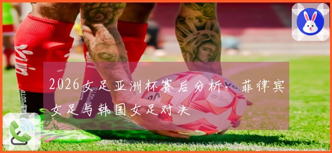 2026女足亚洲杯赛后分析，菲律宾女足与韩国女足对决