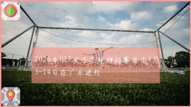 2026年U17女子足球锦标赛将于4月3-14日在广东进行