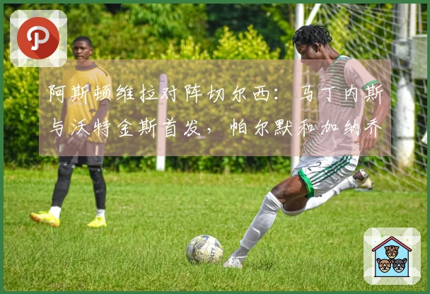 阿斯顿维拉对阵切尔西：马丁内斯与沃特金斯首发，帕尔默和加纳乔参赛