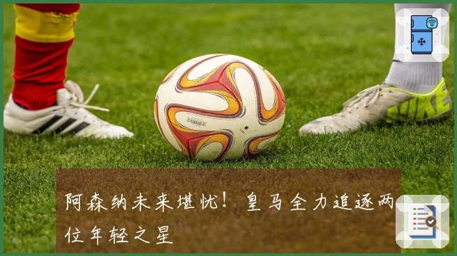 阿森纳未来堪忧！皇马全力追逐两位年轻之星