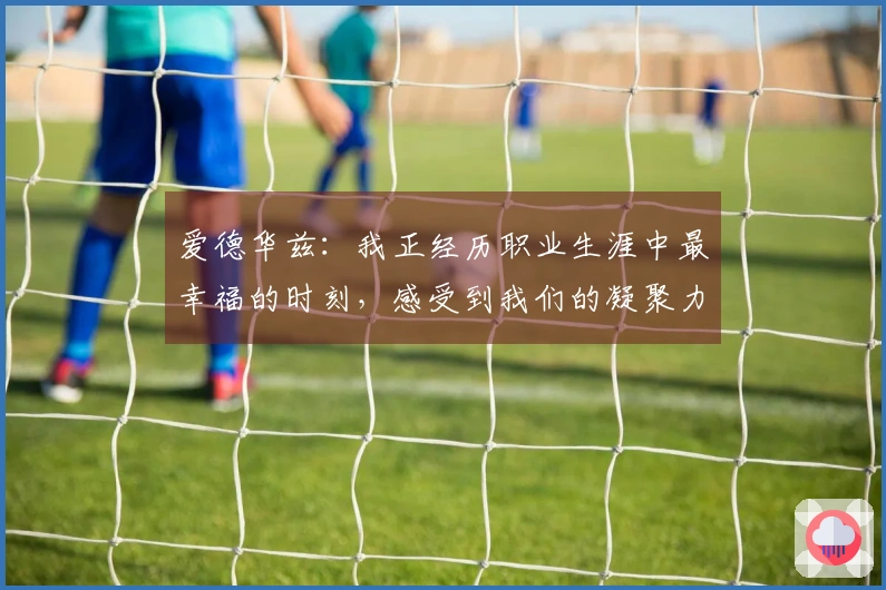 爱德华兹：我正经历职业生涯中最幸福的时刻，感受到我们的凝聚力在不断增强