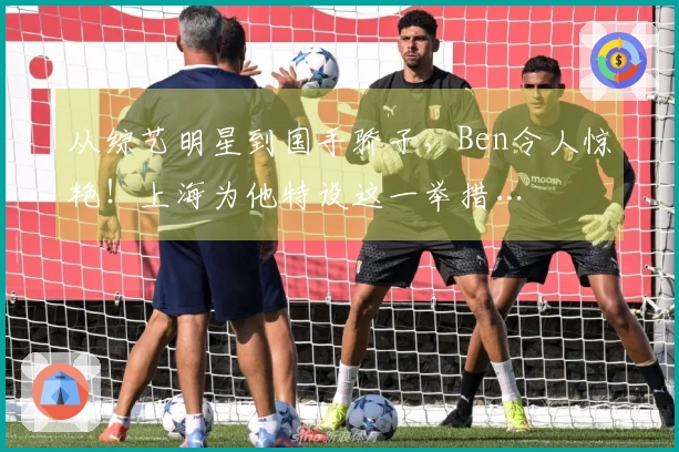 从综艺明星到国手骄子，Ben令人惊艳！上海为他特设这一举措…