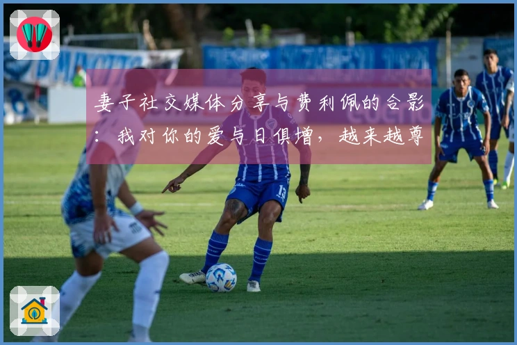 妻子社交媒体分享与费利佩的合影：我对你的爱与日俱增，越来越尊重和钦佩你