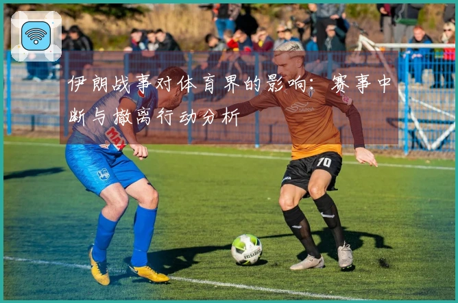 伊朗战事对体育界的影响：赛事中断与撤离行动分析