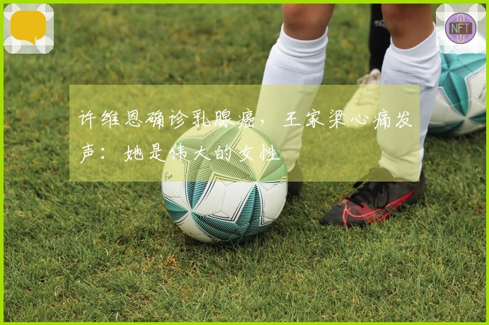 许维恩确诊乳腺癌，王家梁心痛发声：她是伟大的女性