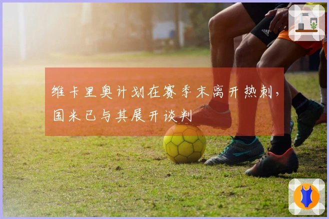 维卡里奥计划在赛季末离开热刺，国米已与其展开谈判