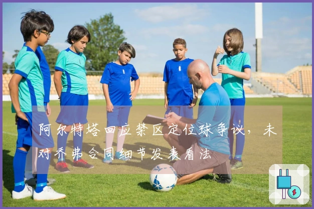 阿尔特塔回应禁区定位球争议，未对乔弗合同细节发表看法