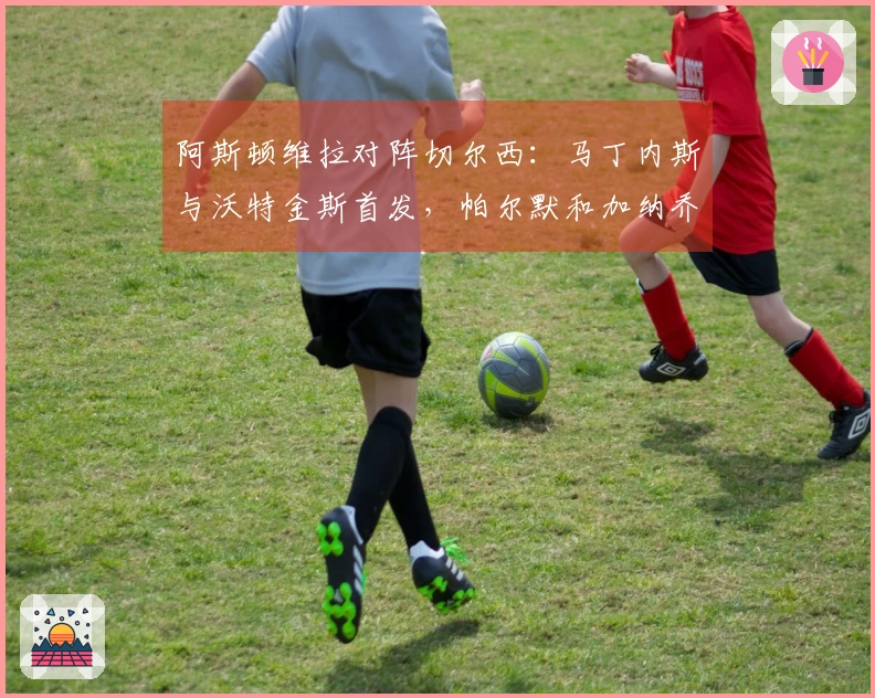 阿斯顿维拉对阵切尔西：马丁内斯与沃特金斯首发，帕尔默和加纳乔参赛