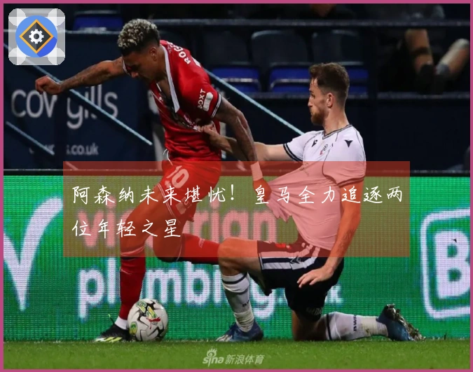 阿森纳未来堪忧！皇马全力追逐两位年轻之星