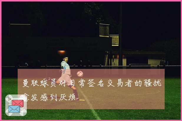 曼联球员对日常签名交易者的骚扰愈发感到厌烦