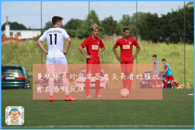 曼联球员对日常签名交易者的骚扰愈发感到厌烦